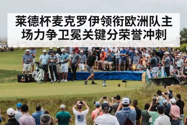 莱德杯麦克罗伊领衔欧洲队主场力争卫冕关键分荣誉冲刺
