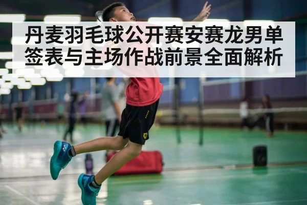 丹麦羽毛球公开赛安赛龙男单签表与主场作战前景全面解析（kaiyun）