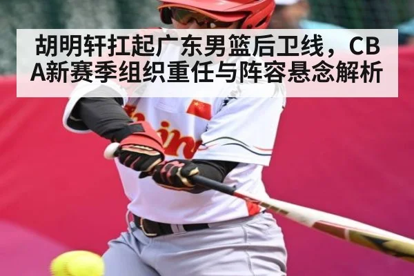 胡明轩扛起广东男篮后卫线，CBA新赛季组织重任与阵容悬念解析