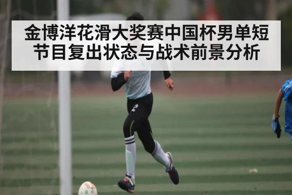 金博洋花滑大奖赛中国杯男单短节目复出状态与战术前景分析